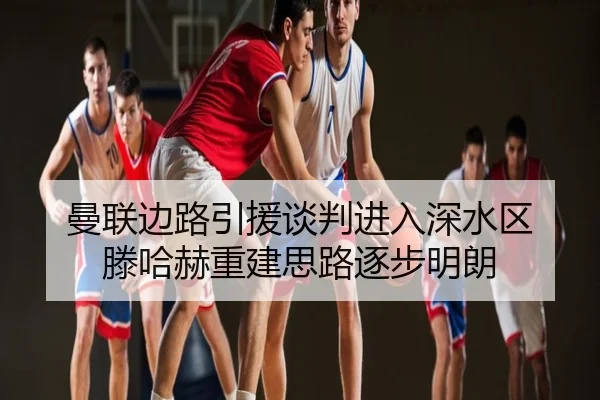 曼联边路引援谈判进入深水区 滕哈赫重建思路逐步明朗